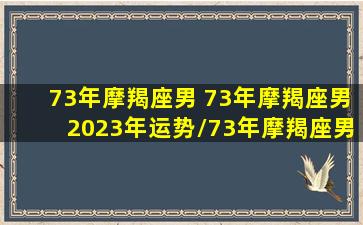 73年摩羯座男 73年摩羯座男2023年运势/73年摩羯座男 73年摩羯座男2023年运势-我的网站